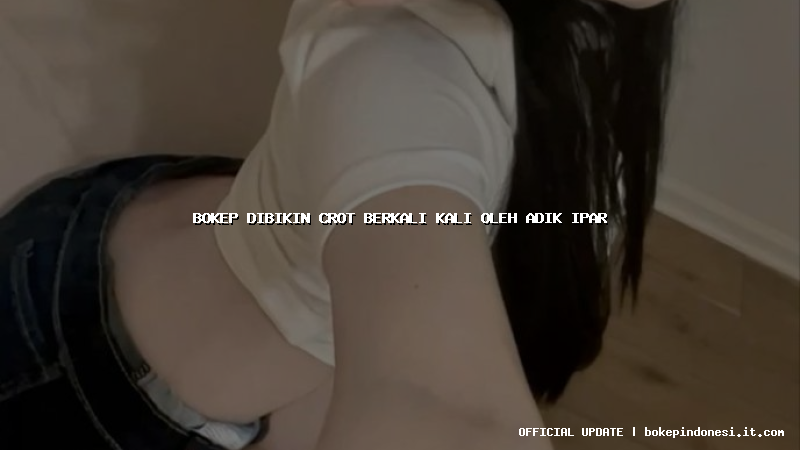 bokep dibikin crot berkali kali oleh adik ipar