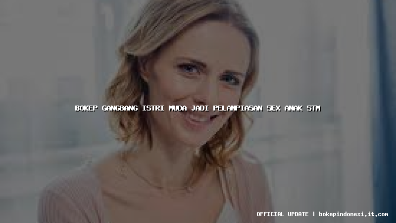 bokep gangbang istri muda jadi pelampiasan sex anak stm