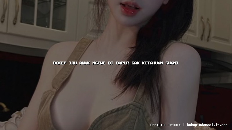 bokep ibu anak ngewe di dapur gak ketahuan suami