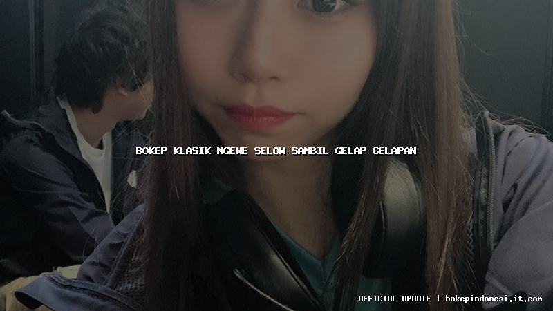 bokep klasik ngewe selow sambil gelap gelapan