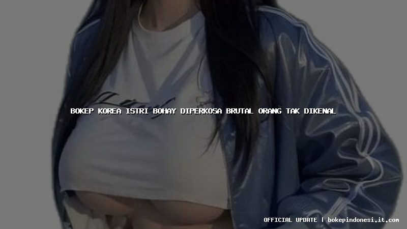 bokep korea istri bohay diperkosa brutal orang tak dikenal