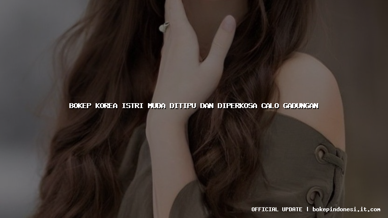 bokep korea istri muda ditipu dan diperkosa calo gadungan