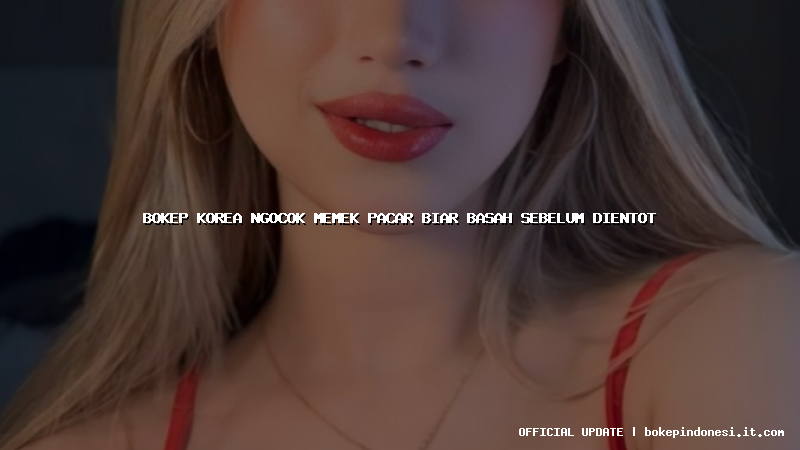 bokep korea ngocok memek pacar biar basah sebelum dientot