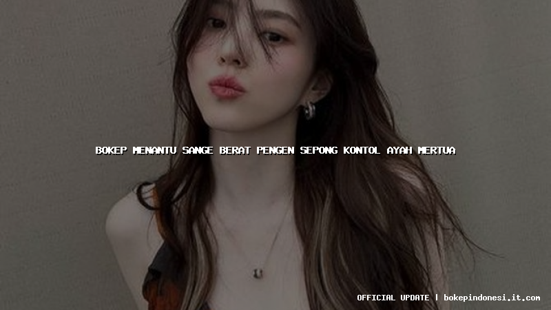 bokep menantu sange berat pengen sepong kontol ayah mertua