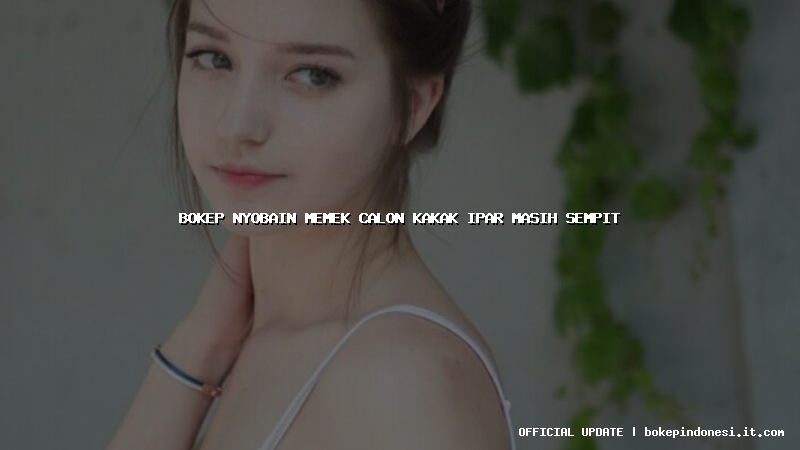 bokep nyobain memek calon kakak ipar masih sempit