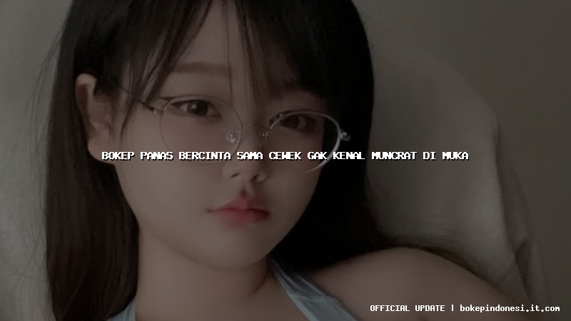 bokep panas bercinta sama cewek gak kenal muncrat di muka