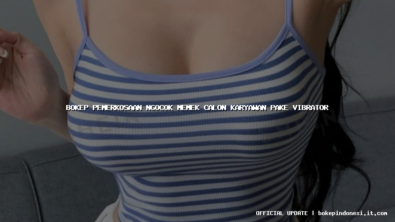 bokep pemerkosaan ngocok memek calon karyawan pake vibrator