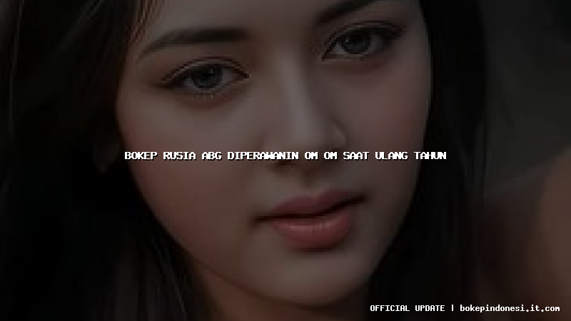 bokep rusia abg diperawanin om om saat ulang tahun