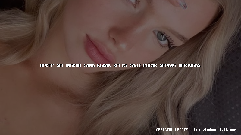 bokep selingkuh sama kakak kelas saat pacar sedang bertugas