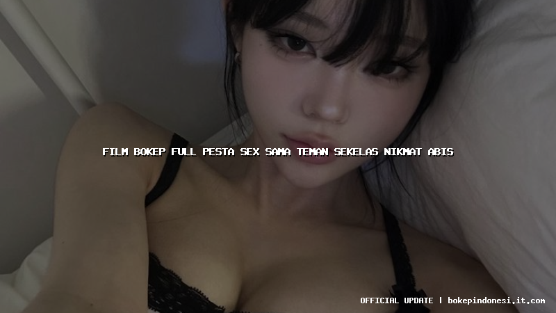 film bokep full pesta sex sama teman sekelas nikmat abis