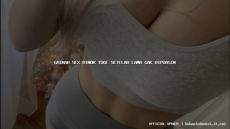 gairah sex binor toge setelah lama gak dipuasin