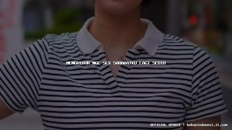 menghibur nge sex sahabatku lagi sedih