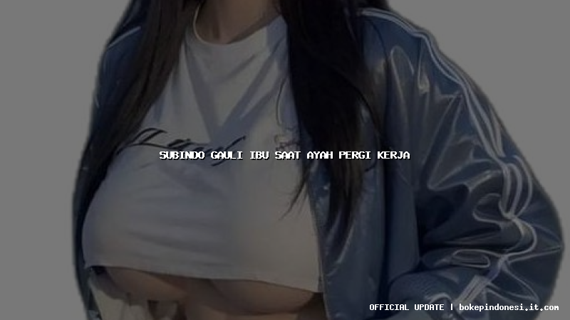subindo gauli ibu saat ayah pergi kerja